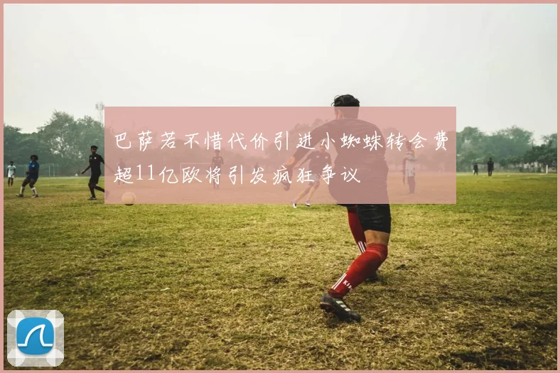 巴萨若不惜代价引进小蜘蛛转会费超11亿欧将引发疯狂争议