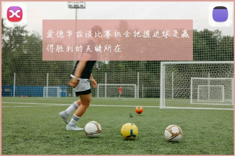 爱德华兹谈比赛机会把握进球是赢得胜利的关键所在