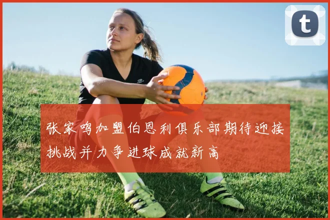 张家鸣加盟伯恩利俱乐部期待迎接挑战并力争进球成就新高