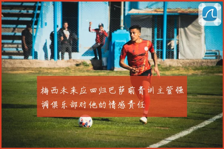 梅西未来应回归巴萨前青训主管强调俱乐部对他的情感责任