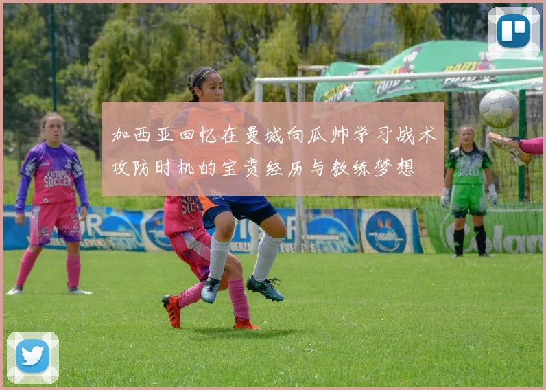 加西亚回忆在曼城向瓜帅学习战术攻防时机的宝贵经历与教练梦想