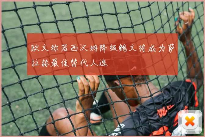 欧文称若西汉姆降级鲍文将成为萨拉赫最佳替代人选