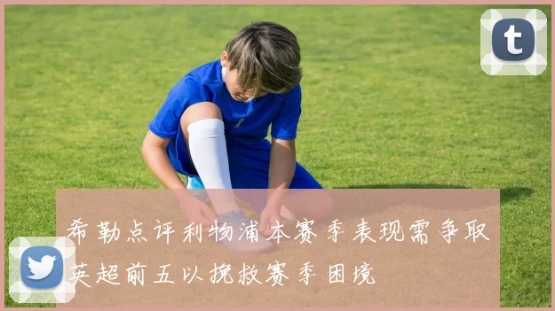 希勒点评利物浦本赛季表现需争取英超前五以挽救赛季困境