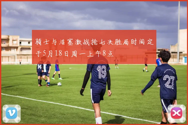 骑士与活塞激战抢七决胜局时间定于5月18日周一上午8点