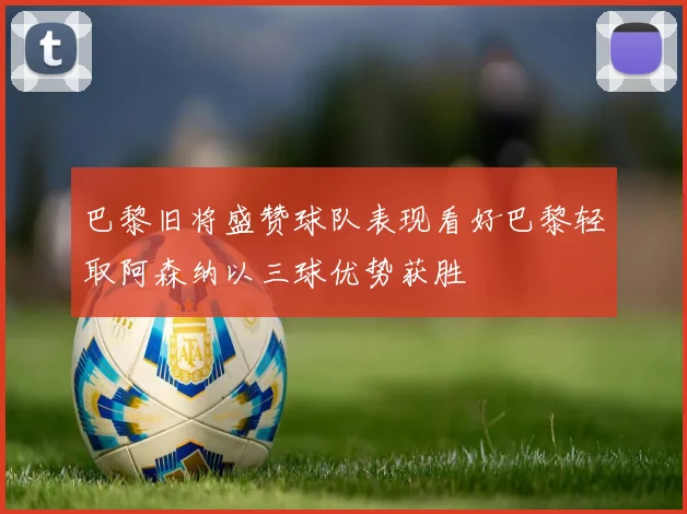 巴黎旧将盛赞球队表现看好巴黎轻取阿森纳以三球优势获胜