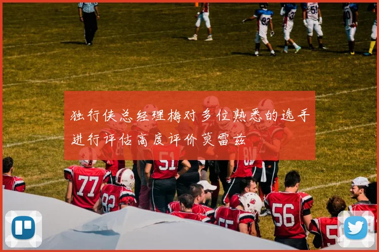 独行侠总经理梅对多位熟悉的选手进行评估高度评价莫雷兹