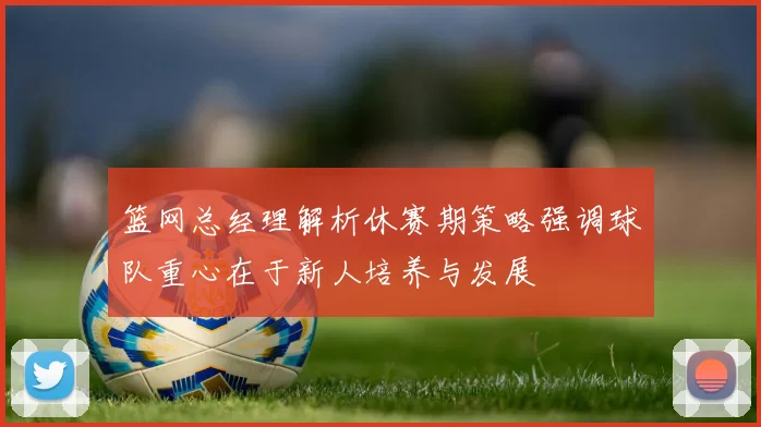 篮网总经理解析休赛期策略强调球队重心在于新人培养与发展