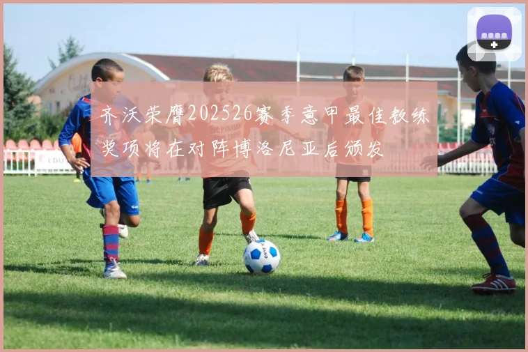 齐沃荣膺202526赛季意甲最佳教练奖项将在对阵博洛尼亚后颁发