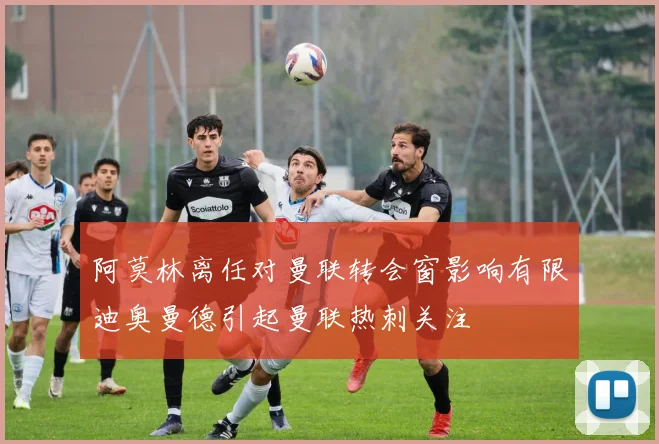 阿莫林离任对曼联转会窗影响有限迪奥曼德引起曼联热刺关注