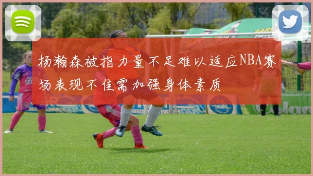 杨瀚森被指力量不足难以适应NBA赛场表现不佳需加强身体素质