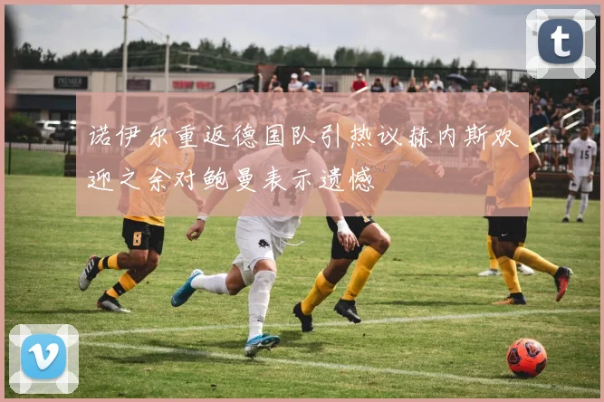 诺伊尔重返德国队引热议赫内斯欢迎之余对鲍曼表示遗憾