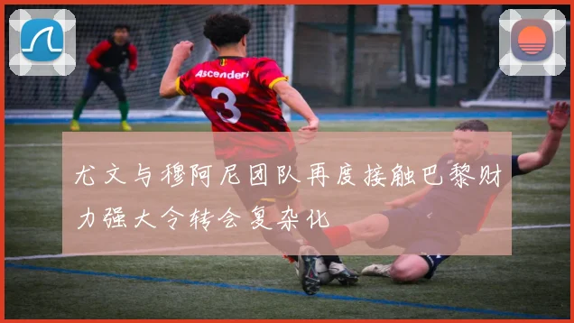 尤文与穆阿尼团队再度接触巴黎财力强大令转会复杂化